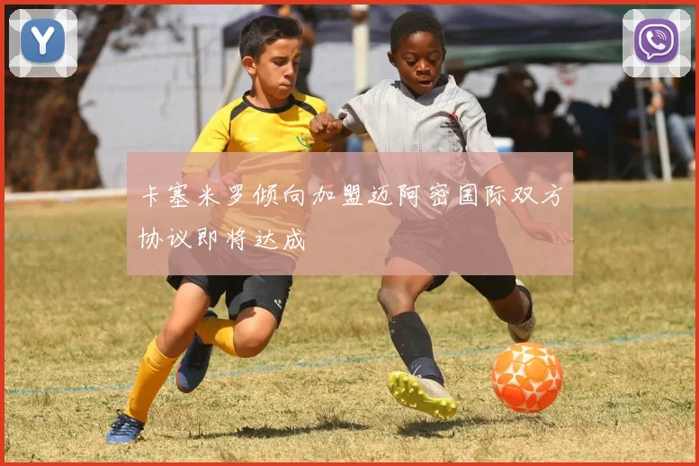 卡塞米罗倾向加盟迈阿密国际双方协议即将达成