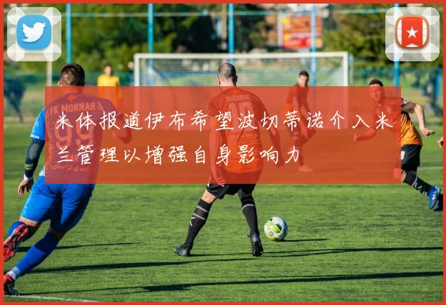 米体报道伊布希望波切蒂诺介入米兰管理以增强自身影响力