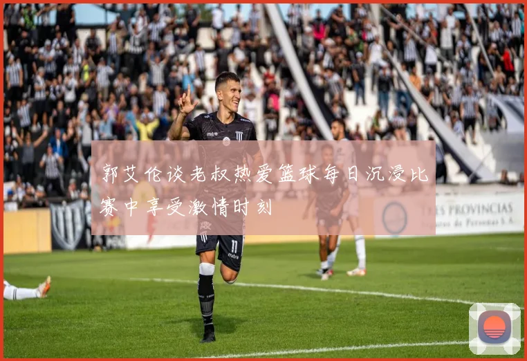 郭艾伦谈老叔热爱篮球每日沉浸比赛中享受激情时刻