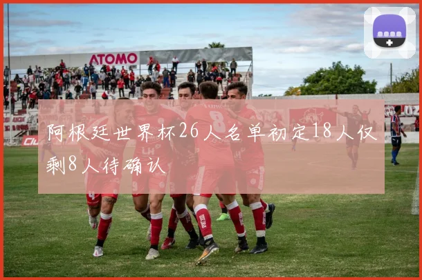阿根廷世界杯26人名单初定18人仅剩8人待确认