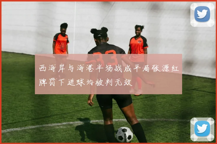 西海岸与海港半场战成平局张源红牌罚下进球均被判无效