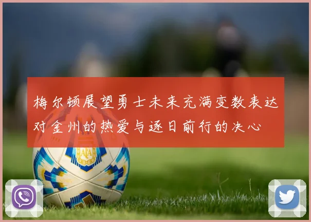 梅尔顿展望勇士未来充满变数表达对金州的热爱与逐日前行的决心