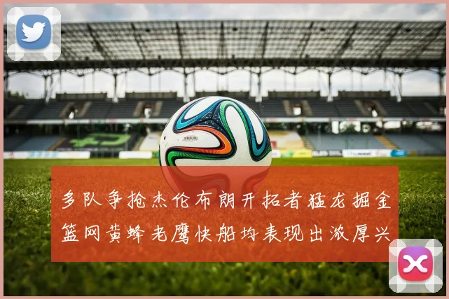 多队争抢杰伦布朗开拓者猛龙掘金篮网黄蜂老鹰快船均表现出浓厚兴趣
