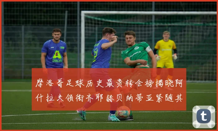 摩洛哥足球历史最贵转会榜揭晓阿什拉夫领衔齐耶赫贝纳蒂亚紧随其后