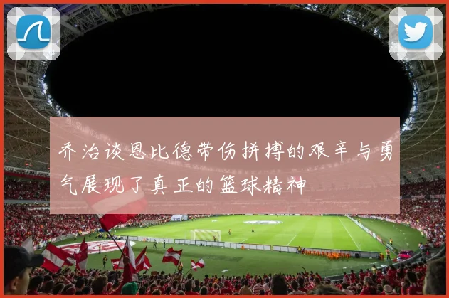 乔治谈恩比德带伤拼搏的艰辛与勇气展现了真正的篮球精神