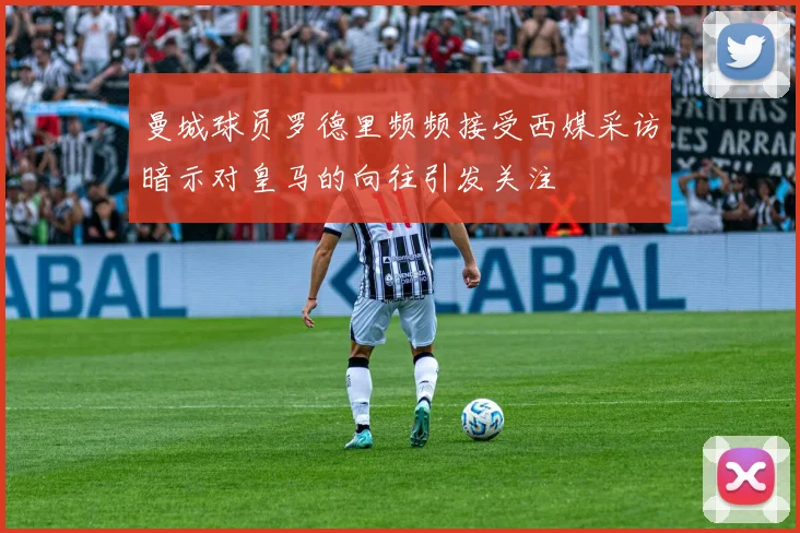 曼城球员罗德里频频接受西媒采访暗示对皇马的向往引发关注