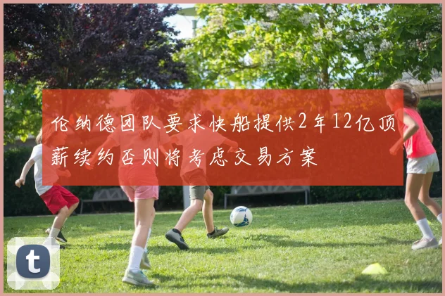 伦纳德团队要求快船提供2年12亿顶薪续约否则将考虑交易方案