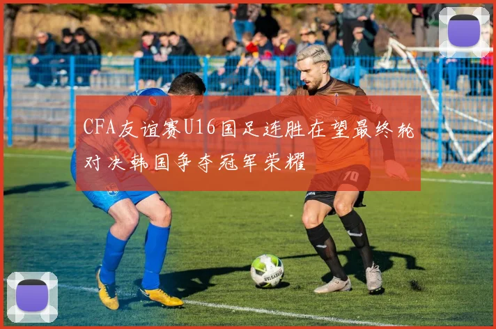 CFA友谊赛U16国足连胜在望最终轮对决韩国争夺冠军荣耀