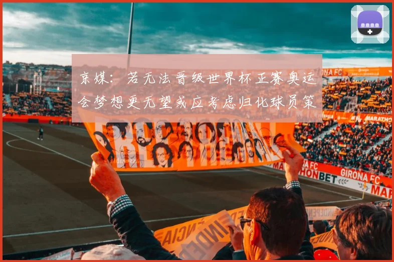 京媒：若无法晋级世界杯正赛奥运会梦想更无望或应考虑归化球员策略