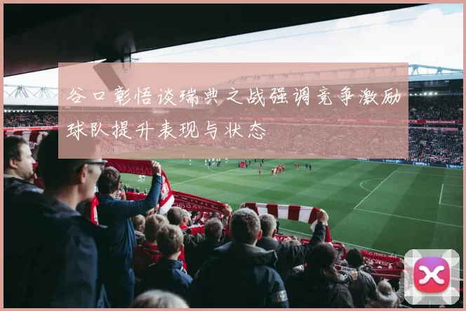 谷口彰悟谈瑞典之战强调竞争激励球队提升表现与状态