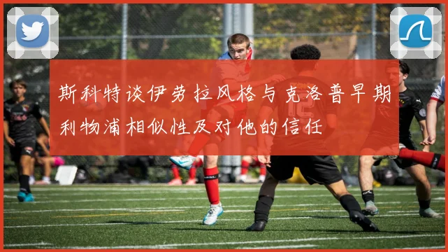 斯科特谈伊劳拉风格与克洛普早期利物浦相似性及对他的信任