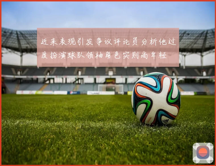 近来表现引发争议评论员分析他过度扮演球队领袖角色实则尚年轻