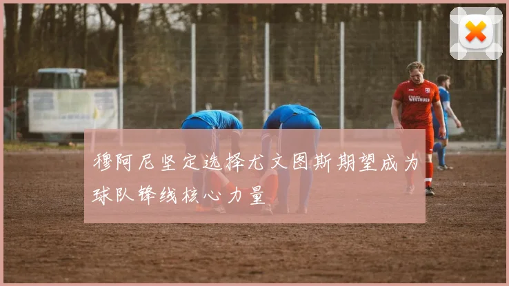 穆阿尼坚定选择尤文图斯期望成为球队锋线核心力量