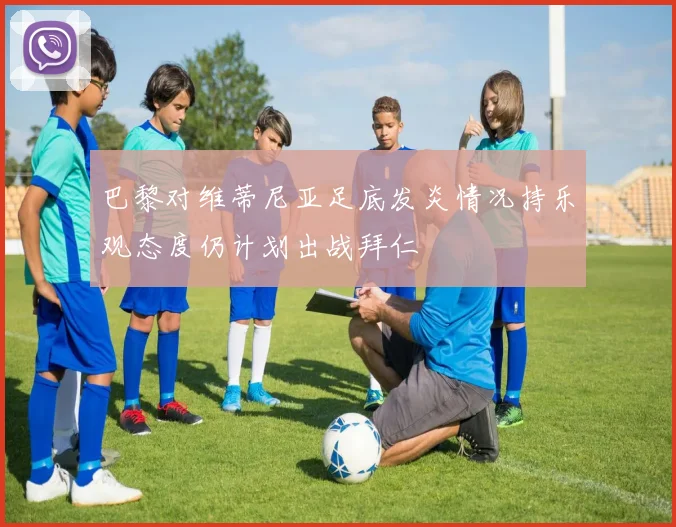巴黎对维蒂尼亚足底发炎情况持乐观态度仍计划出战拜仁